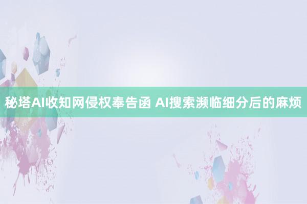 秘塔AI收知网侵权奉告函 AI搜索濒临细分后的麻烦